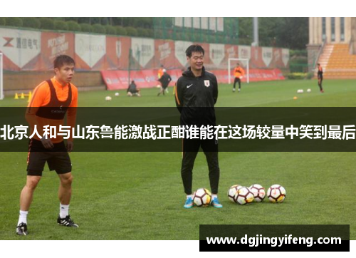 北京人和与山东鲁能激战正酣谁能在这场较量中笑到最后