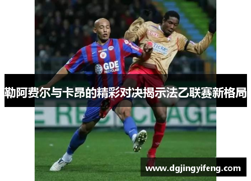 勒阿费尔与卡昂的精彩对决揭示法乙联赛新格局
