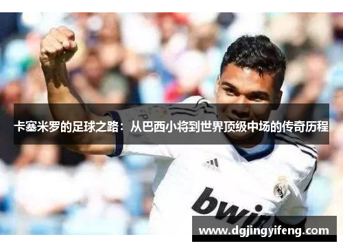 卡塞米罗的足球之路：从巴西小将到世界顶级中场的传奇历程