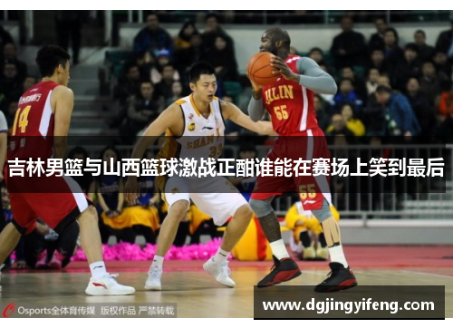 吉林男篮与山西篮球激战正酣谁能在赛场上笑到最后