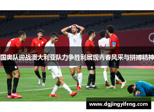 国奥队迎战澳大利亚队力争胜利展现青春风采与拼搏精神
