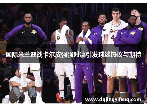 国际米兰迎战卡尔皮强强对决引发球迷热议与期待