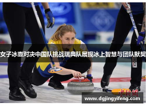女子冰壶对决中国队挑战瑞典队展现冰上智慧与团队默契