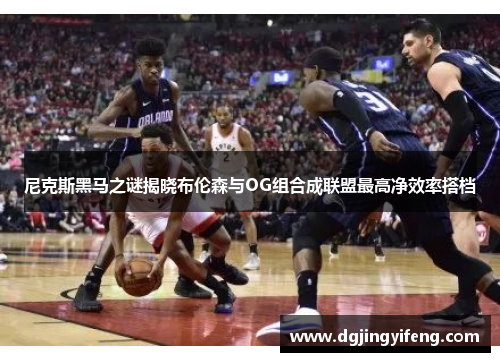 尼克斯黑马之谜揭晓布伦森与OG组合成联盟最高净效率搭档