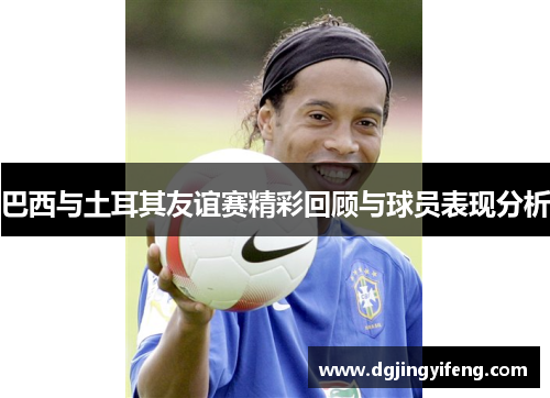 巴西与土耳其友谊赛精彩回顾与球员表现分析