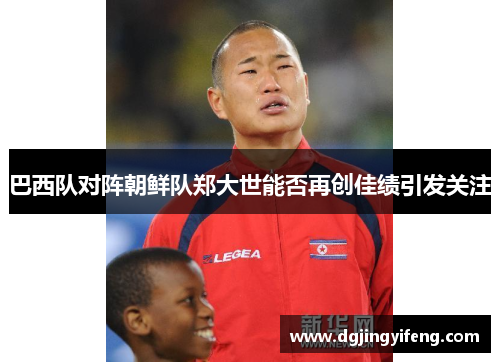 巴西队对阵朝鲜队郑大世能否再创佳绩引发关注