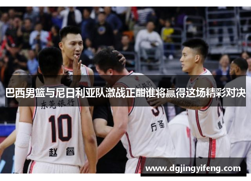 巴西男篮与尼日利亚队激战正酣谁将赢得这场精彩对决