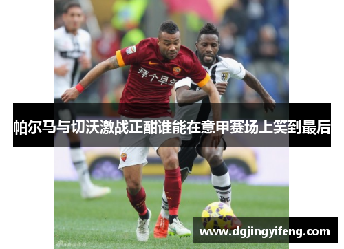 帕尔马与切沃激战正酣谁能在意甲赛场上笑到最后