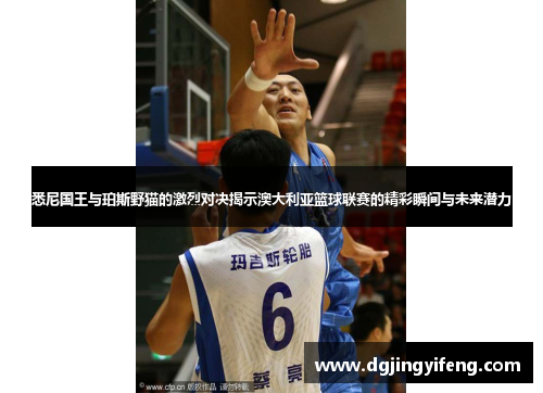 悉尼国王与珀斯野猫的激烈对决揭示澳大利亚篮球联赛的精彩瞬间与未来潜力