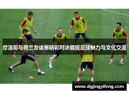 摩洛哥与荷兰友谊赛精彩对决展现足球魅力与文化交流